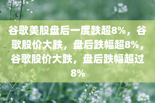谷歌美股盘后一度跌超8%，谷歌股价大跌，盘后跌幅超8%，谷歌股价大跌，盘后跌幅超过8%