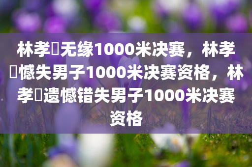 林孝埈无缘1000米决赛，林孝埈憾失男子1000米决赛资格，林孝埈遗憾错失男子1000米决赛资格