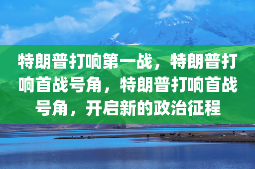 特朗普打响第一战，特朗普打响首战号角，特朗普打响首战号角，开启新的政治征程