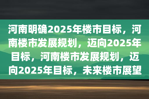 河南明确2025年楼市目标，河南楼市发展规划，迈向2025年目标，河南楼市发展规划，迈向2025年目标，未来楼市展望