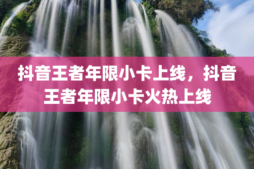 抖音王者年限小卡上线，抖音王者年限小卡火热上线，抖音王者年限小卡火热上线，限量版小卡上线引发热潮