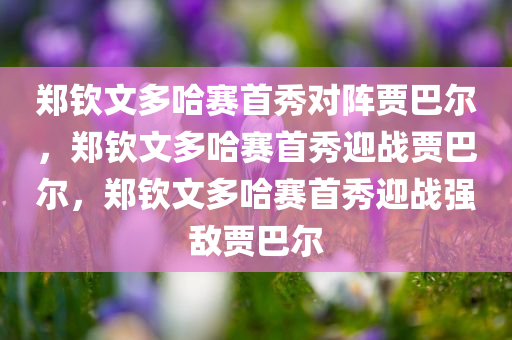 郑钦文多哈赛首秀对阵贾巴尔，郑钦文多哈赛首秀迎战贾巴尔，郑钦文多哈赛首秀迎战强敌贾巴尔