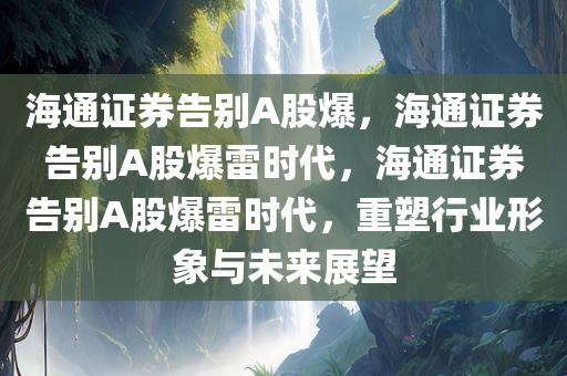 海通证券告别A股爆，海通证券告别A股爆雷时代，海通证券告别A股爆雷时代，重塑行业形象与未来展望