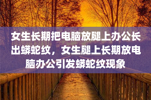 女生长期把电脑放腿上办公长出蟒蛇纹，女生腿上长期放电脑办公引发蟒蛇纹现象，女生长期腿上放电脑办公引发蟒蛇纹现象