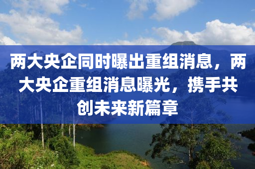 两大央企同时曝出重组消息，两大央企重组消息曝光，携手共创未来新篇章