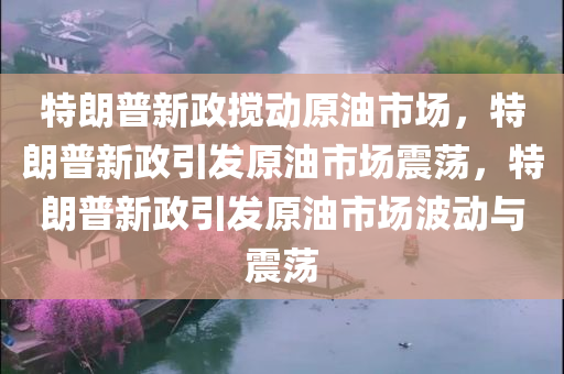 特朗普新政搅动原油市场，特朗普新政引发原油市场震荡，特朗普新政引发原油市场波动与震荡