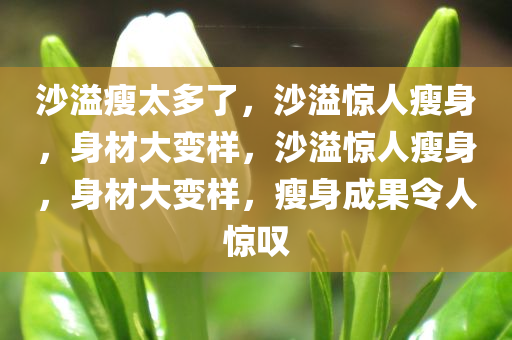 沙溢瘦太多了，沙溢惊人瘦身，身材大变样，沙溢惊人瘦身，身材大变样，瘦身成果令人惊叹