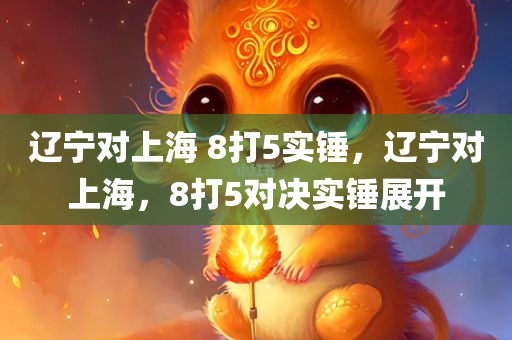 辽宁对上海 8打5实锤，辽宁对上海，8打5对决实锤展开