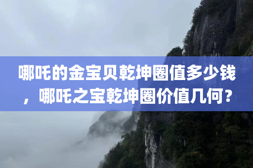 哪吒的金宝贝乾坤圈值多少钱，哪吒之宝乾坤圈价值几何？，哪吒之宝乾坤圈，价值评估与探讨