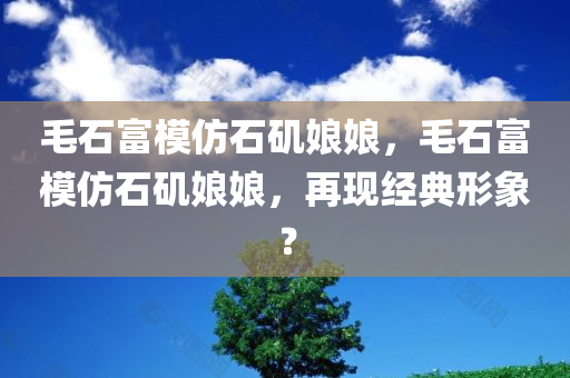 毛石富模仿石矶娘娘，毛石富模仿石矶娘娘，再现经典形象？，毛石富再现石矶娘娘经典形象？模仿秀引热议！