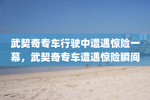 武契奇专车行驶中遭遇惊险一幕，武契奇专车遭遇惊险瞬间