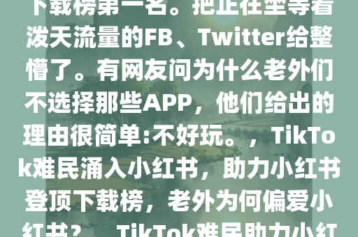自称“TikTok难民”疯狂涌入小红书。硬生生把小红书干到下载榜第一名。把正在坐等着泼天流量的FB、Twitter给整懵了。有网友问为什么老外们不选择那些APP，他们给出的理由很简单:不好玩。，TikTok难民涌入小红书，助力小红书登顶下载榜，老外为何偏爱小红书？，TikTok难民助力小红书登顶下载榜，为何老外偏爱小红书？