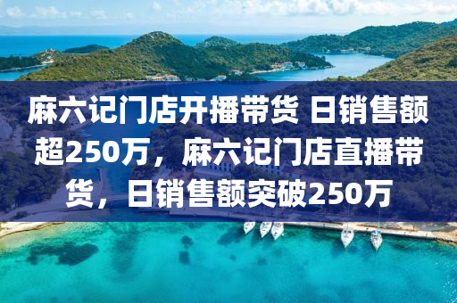 麻六记门店开播带货 日销售额超250万，麻六记门店直播带货，日销售额突破250万