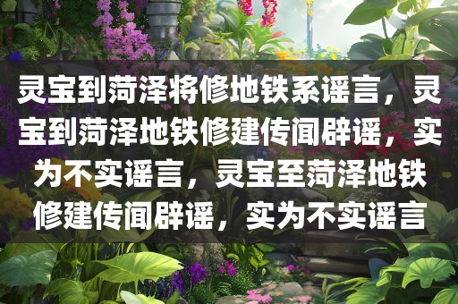 灵宝到菏泽将修地铁系谣言，灵宝到菏泽地铁修建传闻辟谣，实为不实谣言，灵宝至菏泽地铁修建传闻辟谣，实为不实谣言