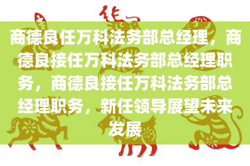 商德良任万科法务部总经理，商德良接任万科法务部总经理职务，商德良接任万科法务部总经理职务，新任领导展望未来发展
