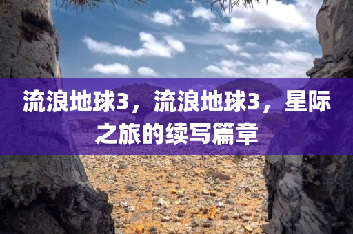 流浪地球3，流浪地球3，星际之旅的续写篇章，流浪地球3，星际之旅的续写辉煌