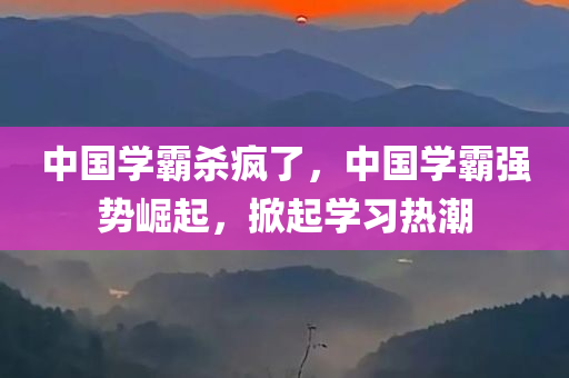 中国学霸杀疯了，中国学霸强势崛起，掀起学习热潮，中国学霸强势崛起，掀起学习热潮狂潮