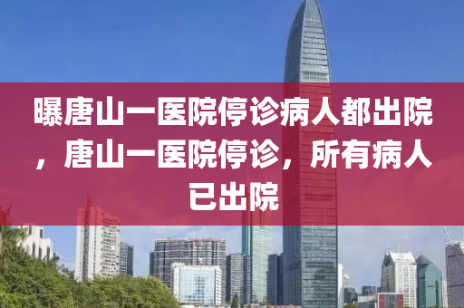 曝唐山一医院停诊病人都出院，唐山一医院停诊，所有病人已出院，唐山一医院停诊，所有病人已出院，医院全面停诊内幕揭秘