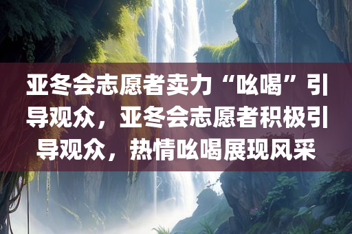 亚冬会志愿者卖力“吆喝”引导观众，亚冬会志愿者积极引导观众，热情吆喝展现风采