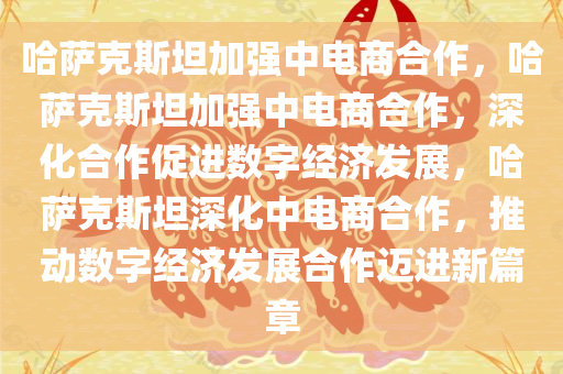 哈萨克斯坦加强中电商合作，哈萨克斯坦加强中电商合作，深化合作促进数字经济发展，哈萨克斯坦深化中电商合作，推动数字经济发展合作迈进新篇章