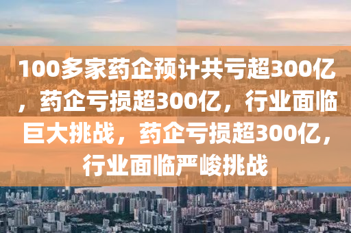 100多家药企预计共亏超300亿，药企亏损超300亿，行业面临巨大挑战，药企亏损超300亿，行业面临严峻挑战