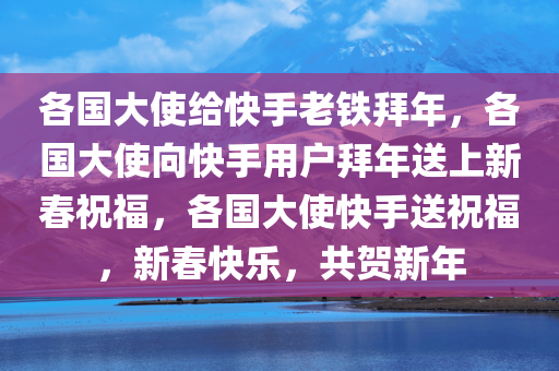 各国大使给快手老铁拜年，各国大使向快手用户拜年送上新春祝福，各国大使快手送祝福，新春快乐，共贺新年
