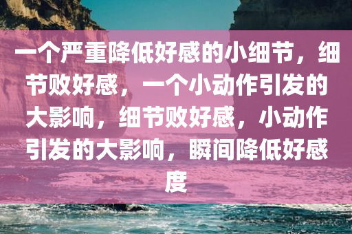 一个严重降低好感的小细节，细节败好感，一个小动作引发的大影响，细节败好感，小动作引发的大影响，瞬间降低好感度
