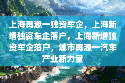 上海再添一独资车企，上海新增独资车企落户，上海新增独资车企落户，城市再添一汽车产业新力量