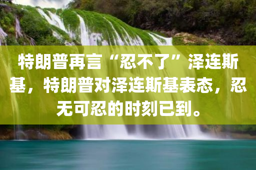 特朗普再言“忍不了”泽连斯基，特朗普对泽连斯基表态，忍无可忍的时刻已到。，特朗普对泽连斯基忍无可忍，强硬表态揭示紧张关系已到临界点
