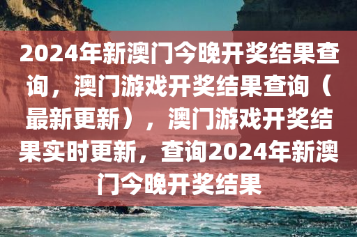 2024年新澳门今晚开奖结果查询，澳门游戏开奖结果查询（最新更新），澳门游戏开奖结果实时更新，查询2024年新澳门今晚开奖结果