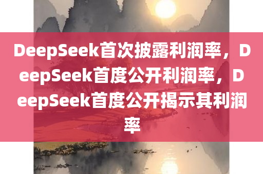 DeepSeek首次披露利润率，DeepSeek首度公开利润率，DeepSeek首度公开揭示其利润率