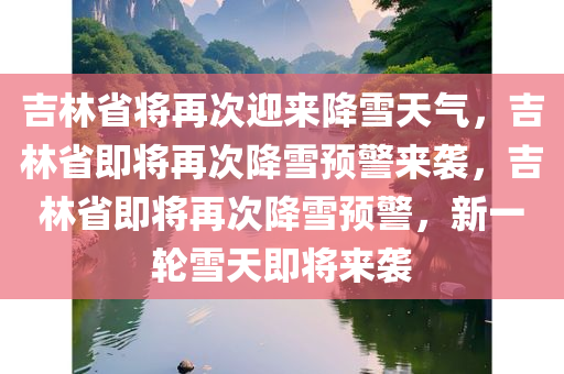 吉林省将再次迎来降雪天气，吉林省即将再次降雪预警来袭，吉林省即将再次降雪预警，新一轮雪天即将来袭