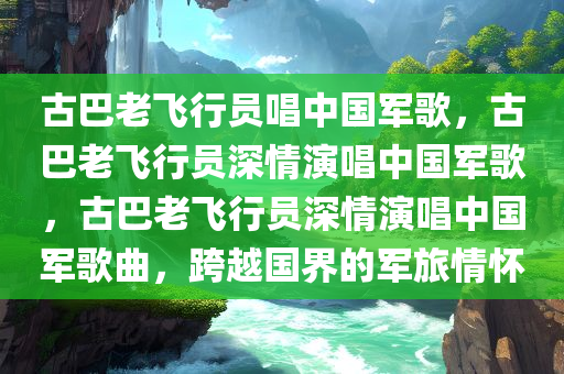 古巴老飞行员唱中国军歌，古巴老飞行员深情演唱中国军歌，古巴老飞行员深情演唱中国军歌曲，跨越国界的军旅情怀