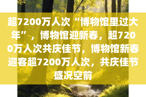 超7200万人次“博物馆里过大年”，博物馆迎新春，超7200万人次共庆佳节，博物馆新春迎客超7200万人次，共庆佳节盛况空前