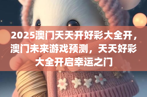 2025澳门天天开好彩大全开，澳门未来游戏预测，天天好彩大全开启幸运之门，澳门未来游戏预测，天天好彩开启幸运之门，2025澳门天天开好彩大全开启新篇章