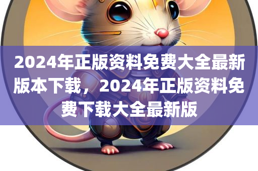 2024年正版资料免费大全最新版本下载，2024年正版资料免费下载大全最新版