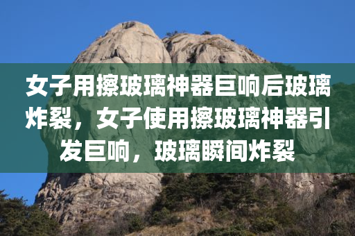 女子用擦玻璃神器巨响后玻璃炸裂，女子使用擦玻璃神器引发巨响，玻璃瞬间炸裂