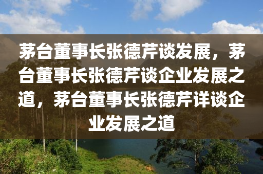 茅台董事长张德芹谈发展，茅台董事长张德芹谈企业发展之道，茅台董事长张德芹详谈企业发展之道