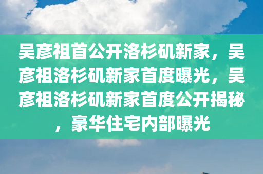 吴彦祖首公开洛杉矶新家，吴彦祖洛杉矶新家首度曝光，吴彦祖洛杉矶新家首度公开揭秘，豪华住宅内部曝光