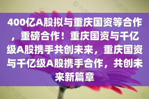 400亿A股拟与重庆国资等合作，重磅合作！重庆国资与千亿级A股携手共创未来，重庆国资与千亿级A股携手合作，共创未来新篇章