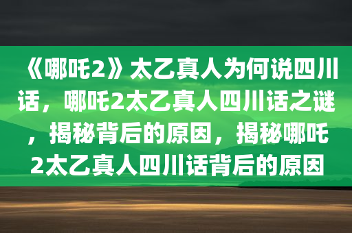 《哪吒2》太乙真人为何说四川话，哪吒2太乙真人四川话之谜，揭秘背后的原因，揭秘哪吒2太乙真人四川话背后的原因