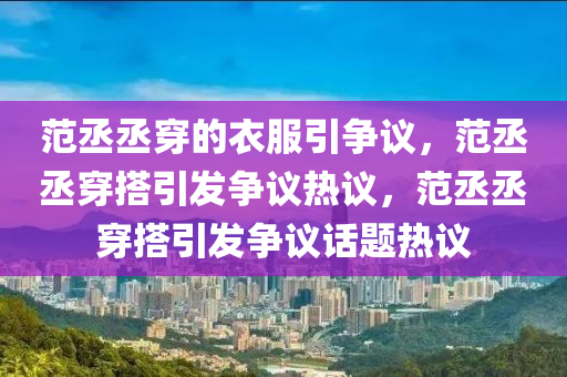 范丞丞穿的衣服引争议，范丞丞穿搭引发争议热议，范丞丞穿搭引发争议话题热议