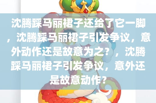 沈腾踩马丽裙子还给了它一脚，沈腾踩马丽裙子引发争议，意外动作还是故意为之？，沈腾踩马丽裙子引发争议，意外还是故意动作？