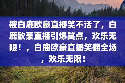 被白鹿欧豪直播笑不活了，白鹿欧豪直播引爆笑点，欢乐无限！，白鹿欧豪直播笑翻全场，欢乐无限！
