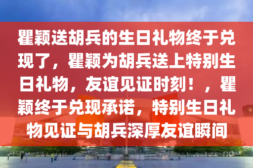 瞿颖送胡兵的生日礼物终于兑现了，瞿颖为胡兵送上特别生日礼物，友谊见证时刻！，瞿颖终于兑现承诺，特别生日礼物见证与胡兵深厚友谊瞬间