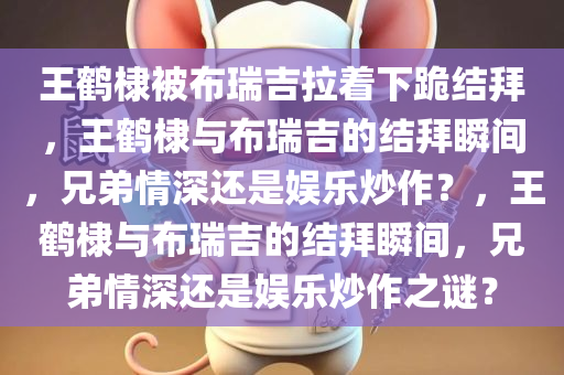王鹤棣被布瑞吉拉着下跪结拜，王鹤棣与布瑞吉的结拜瞬间，兄弟情深还是娱乐炒作？，王鹤棣与布瑞吉的结拜瞬间，兄弟情深还是娱乐炒作之谜？