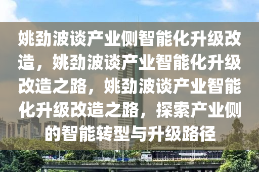 姚劲波谈产业侧智能化升级改造，姚劲波谈产业智能化升级改造之路，姚劲波谈产业智能化升级改造之路，探索产业侧的智能转型与升级路径