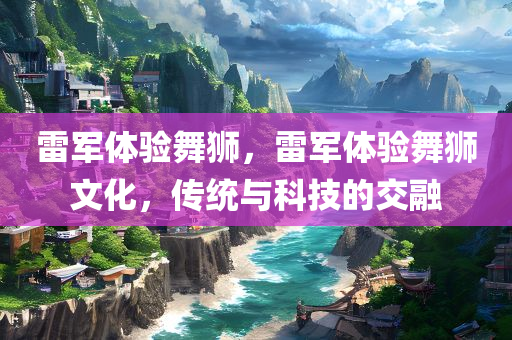 雷军体验舞狮，雷军体验舞狮文化，传统与科技的交融