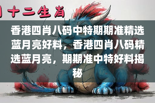 香港四肖八码中特期期准精选蓝月亮好料，香港四肖八码精选蓝月亮，期期准中特好料揭秘，香港四肖八码蓝月亮精选揭秘，期期中特好料独家揭秘