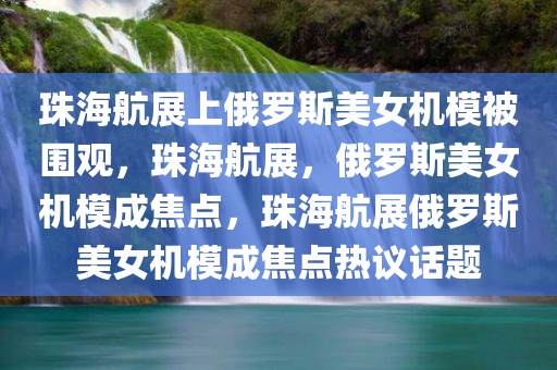 珠海航展上俄罗斯美女机模被围观，珠海航展，俄罗斯美女机模成焦点，珠海航展俄罗斯美女机模成焦点热议话题